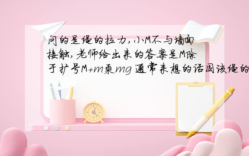 问的是绳的拉力,小M不与墙面接触,老师给出来的答案是M除于扩号M+m乘mg 通常来想的话因该绳的拉力就等于小M的重力啊,为什么会得出这个东西捏