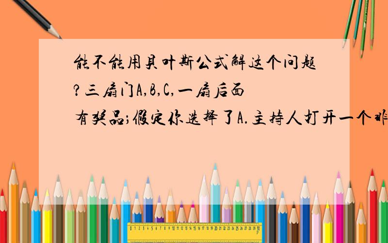 能不能用贝叶斯公式解这个问题?三扇门A,B,C,一扇后面有奖品；假定你选择了A.主持人打开一个非A的,假如说是B,你发现里面没有奖品.此时你是否改变自己的选择?（已知主持人知道哪扇门里有