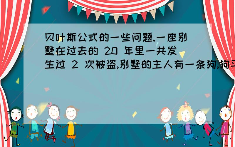 贝叶斯公式的一些问题.一座别墅在过去的 20 年里一共发生过 2 次被盗,别墅的主人有一条狗,狗平均每周晚上叫 3 次,在盗贼入侵时狗叫的概率被估计为 0.9,在狗叫的时候发生入侵的概率是多少