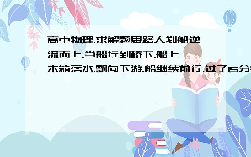 高中物理.求解题思路人划船逆流而上.当船行到桥下.船上一木箱落水.飘向下游.船继续前行.过了15分钟.船立即赶回追赶.求船从返回到追上木箱花的时间