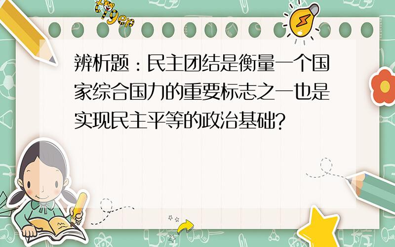 辨析题：民主团结是衡量一个国家综合国力的重要标志之一也是实现民主平等的政治基础?