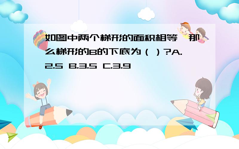 如图中两个梯形的面积相等,那么梯形的B的下底为（）?A.2.5 B.3.5 C.3.9