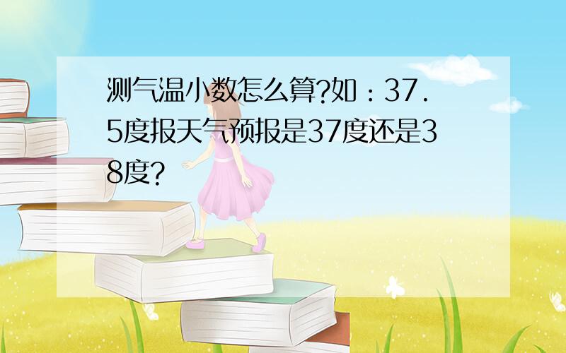 测气温小数怎么算?如：37.5度报天气预报是37度还是38度?