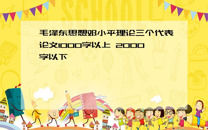 毛泽东思想邓小平理论三个代表论文1000字以上 2000字以下