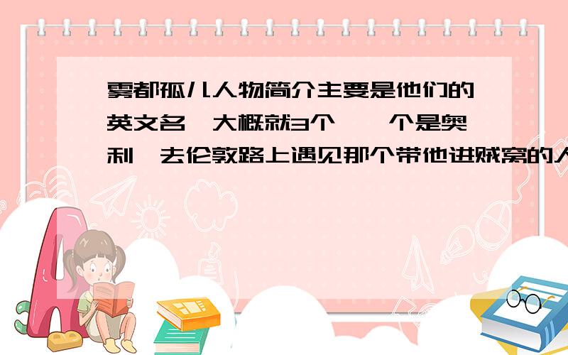 雾都孤儿人物简介主要是他们的英文名,大概就3个,一个是奥利弗去伦敦路上遇见那个带他进贼窝的人机灵鬼,还有南希的爱人,和担心财产被奥利弗抢走而和贼勾结的罗伯特的亲戚.