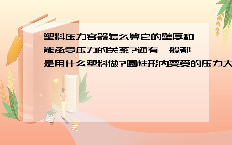 塑料压力容器怎么算它的壁厚和能承受压力的关系?还有一般都是用什么塑料做?圆柱形内要受的压力大概是0.4MPA,是怎样算容器内的所能受压力的大小和壁厚,材料的关系?