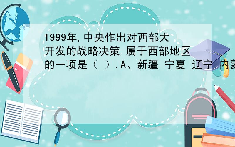 1999年,中央作出对西部大开发的战略决策.属于西部地区的一项是（ ）.A、新疆 宁夏 辽宁 内蒙古 B、青海1999年,中央作出对西部大开发的战略决策.属于西部地区的一项是（ ）.A、新疆 宁夏 辽