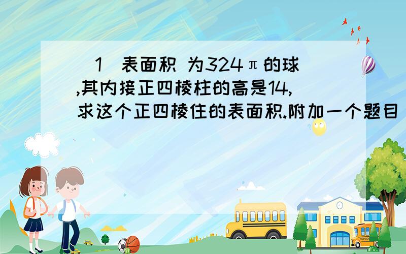 （1）表面积 为324π的球,其内接正四棱柱的高是14,求这个正四棱住的表面积.附加一个题目（2）——分数奖励——正四面体ABCD的棱长为a,球O是内切圆,球B是与正四面体的三个面和球O都相切的