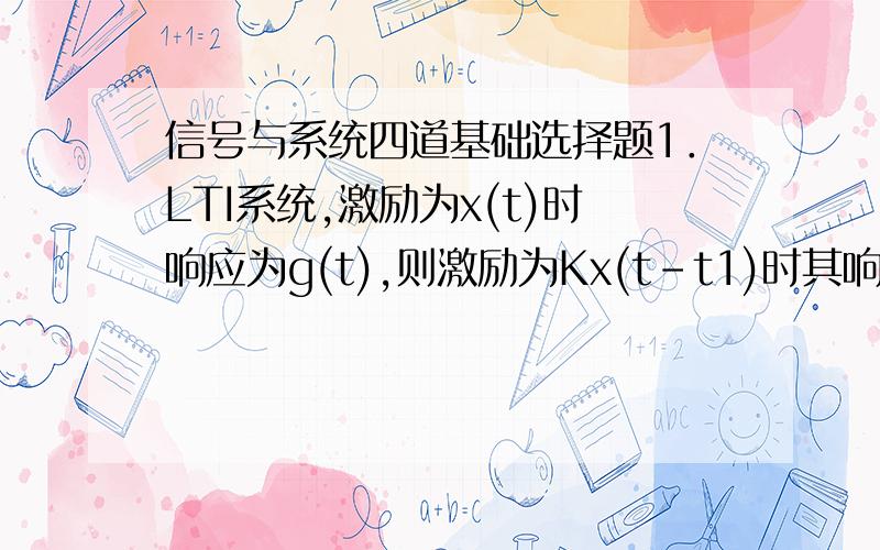 信号与系统四道基础选择题1．LTI系统,激励为x(t)时响应为g(t),则激励为Kx(t-t1)时其响应为（ ）.A、g(t-t1) B、Kg(t) C、Kg(t-t1) D、g(t)2．对线性系统,“若f (t)®y(t),则f’ (t)®y’(t)”体现了系统