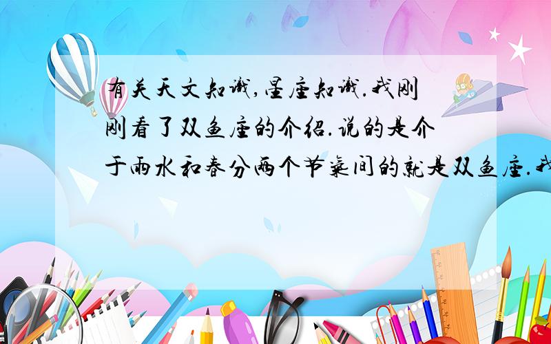 有关天文知识,星座知识.我刚刚看了双鱼座的介绍.说的是介于雨水和春分两个节气间的就是双鱼座.我一下就不懂了.是不是这段时间内就只有双鱼座才会出现在天空啊.要不然为什么这个时间