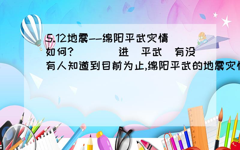 5.12地震--绵阳平武灾情如何?````进(平武)有没有人知道到目前为止,绵阳平武的地震灾情是什么情况?你们能否联系上里面的人,至少我现在打里面人的手机没反应,座机也不通!谁能提供一些具体