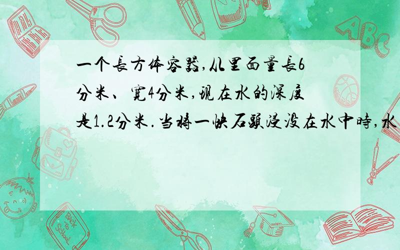 一个长方体容器,从里面量长6分米、宽4分米,现在水的深度是1.2分米.当将一快石头浸没在水中时,水的深度为1.这块石头的体积是多少立方分米