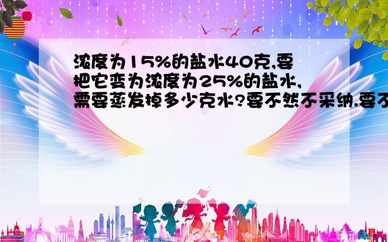 浓度为15%的盐水40克,要把它变为浓度为25%的盐水,需要蒸发掉多少克水?要不然不采纳.要不然不采纳.要不然不采纳.