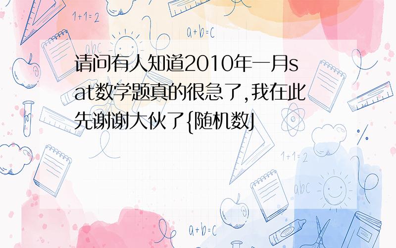 请问有人知道2010年一月sat数学题真的很急了,我在此先谢谢大伙了{随机数J