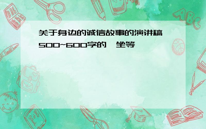 关于身边的诚信故事的演讲稿,500~600字的,坐等