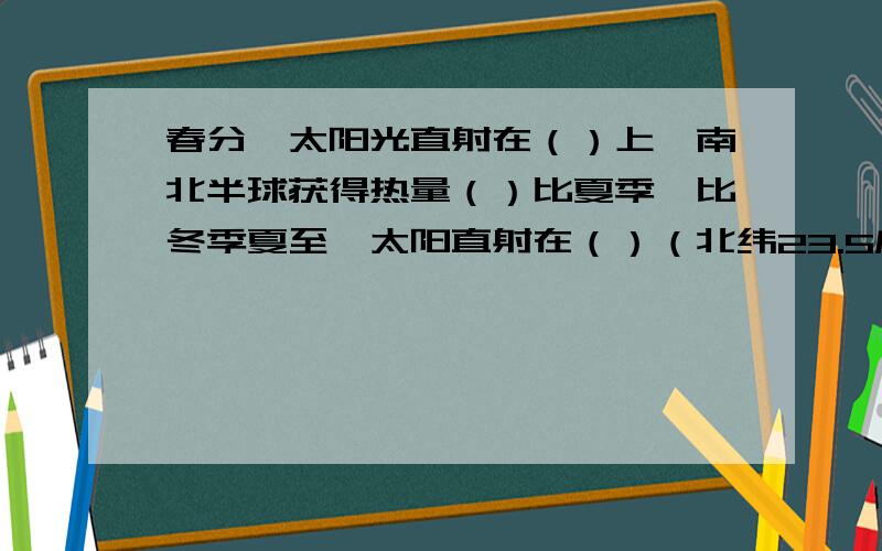 春分,太阳光直射在（）上,南北半球获得热量（）比夏季,比冬季夏至,太阳直射在（）（北纬23.5度）,北半球获得的热量多,（）是太阳的最北界线.冬至,太阳光直射在（）（南纬23.5度）北半球