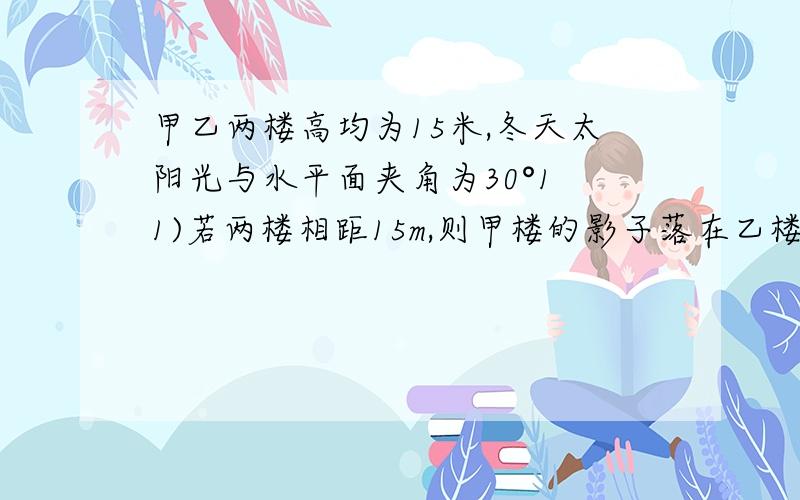 甲乙两楼高均为15米,冬天太阳光与水平面夹角为30°1 1)若两楼相距15m,则甲楼的影子落在乙楼有多高以地面为准,结果精确到0.1m 2）要使甲楼的影子不会落在乙楼上,建楼时两楼之间的距离至少