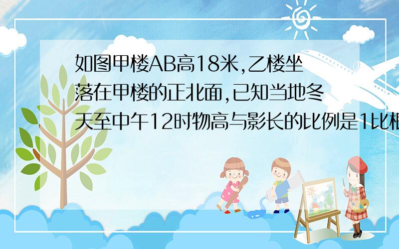 如图甲楼AB高18米,乙楼坐落在甲楼的正北面,已知当地冬天至中午12时物高与影长的比例是1比根号2,已知两楼相距20米,那么甲楼的影子落在乙楼上有多高?