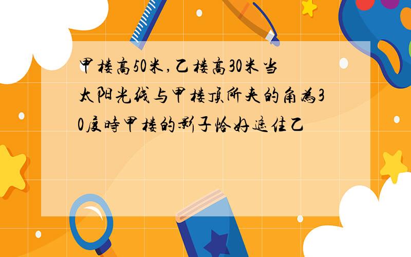 甲楼高50米,乙楼高30米当太阳光线与甲楼顶所夹的角为30度时甲楼的影子恰好遮住乙