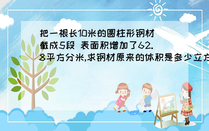 把一根长10米的圆柱形钢材 截成5段 表面积增加了62.8平方分米,求钢材原来的体积是多少立方米