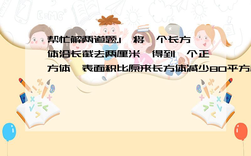 帮忙解两道题.1、将一个长方体沿长截去两厘米,得到一个正方体,表面积比原来长方体减少80平方厘米,求原来长方体的体积是多少立方厘米?2、一个假想的社区里,男人女人只和本社区的人结婚