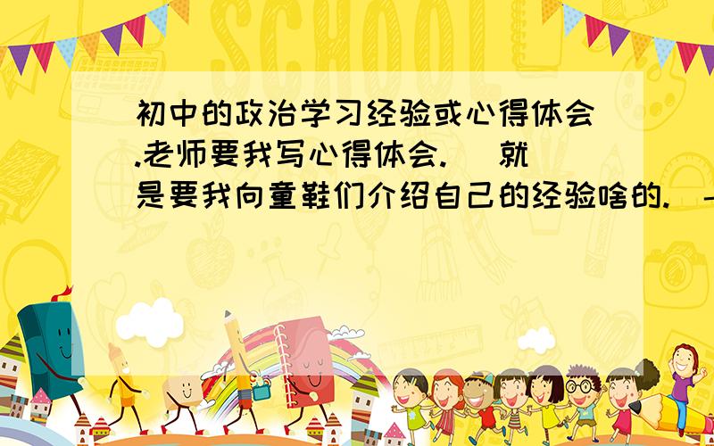 初中的政治学习经验或心得体会.老师要我写心得体会.( 就是要我向童鞋们介绍自己的经验啥的.)- - 杯具的是我根本没有什么心得吖.就这样看几下书,背都没有怎么背,...求一个心得体会 600 / 70