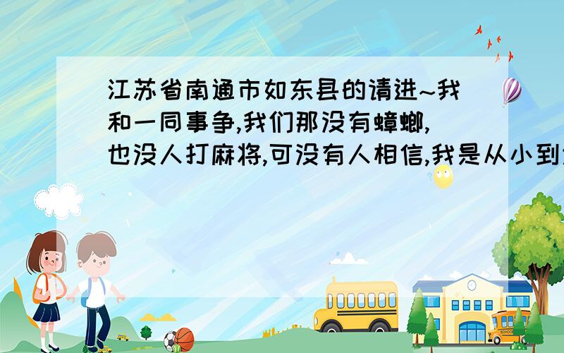 江苏省南通市如东县的请进~我和一同事争,我们那没有蟑螂,也没人打麻将,可没有人相信,我是从小到大没有见过,麻将也只有见过过来的外地人才打,老乡们你们说说?