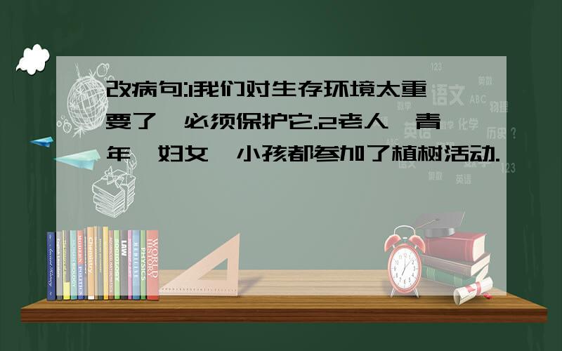 改病句:1我们对生存环境太重要了,必须保护它.2老人、青年、妇女、小孩都参加了植树活动.