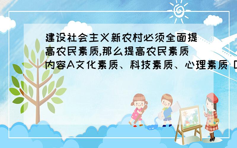 建设社会主义新农村必须全面提高农民素质,那么提高农民素质内容A文化素质、科技素质、心理素质 B文化素质、身体素质、人文素质C文化素质、科技素质、人文素质 d人文素质、科技素质、