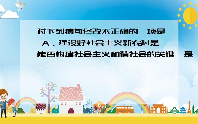 对下列病句修改不正确的一项是 A．建设好社会主义新农村是能否构建社会主义和谐社会的关键,是一项长期而对下列病句修改不正确的一项是A．建设好社会主义新农村是能否构建社会主义和