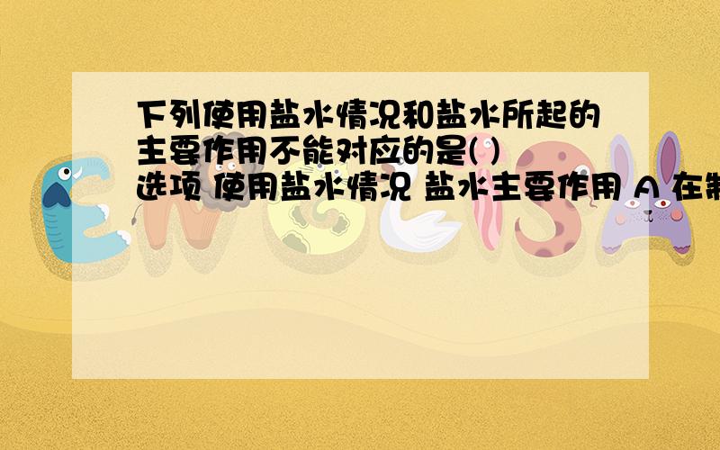 下列使用盐水情况和盐水所起的主要作用不能对应的是( ) 选项 使用盐水情况 盐水主要作用 A 在制泡菜时选项 使用盐水情况 盐水主要作用A 在制泡菜时,用盐水浸泡蔬菜 维持细胞正常形态B