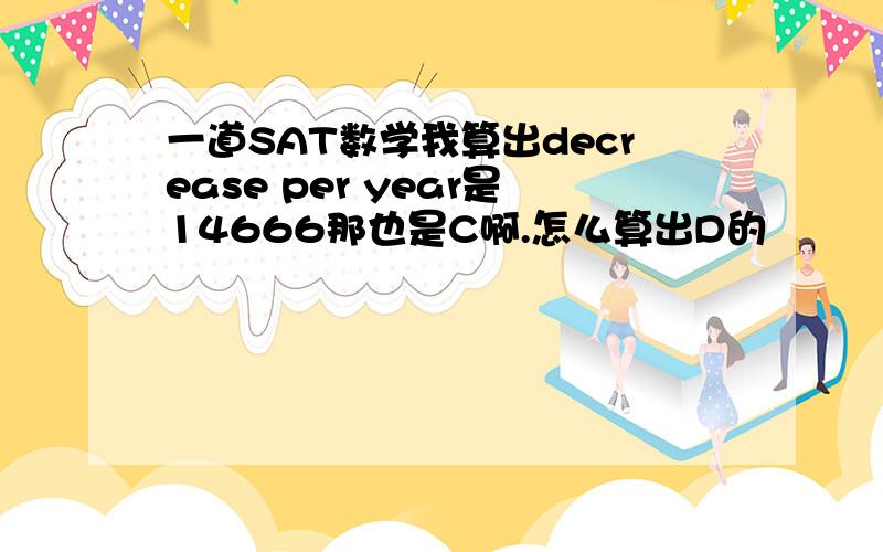 一道SAT数学我算出decrease per year是14666那也是C啊.怎么算出D的