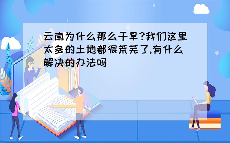 云南为什么那么干旱?我们这里太多的土地都很荒芜了,有什么解决的办法吗