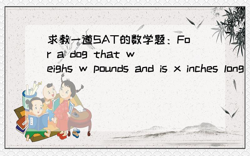 求教一道SAT的数学题：For a dog that weighs w pounds and is x inches long to qualify for a certain competition,the difference between w and 1.5x can be no more than 5.If a dog with length 24 inches qualifies for the competition,what is one po