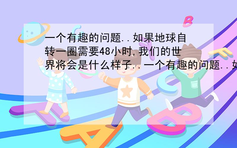 一个有趣的问题..如果地球自转一圈需要48小时,我们的世界将会是什么样子..一个有趣的问题..如果地球自转一圈需要48小时,我们的世界将会是什么样子..突然想到这个问题...我知道不可能发