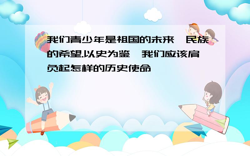 我们青少年是祖国的未来、民族的希望.以史为鉴,我们应该肩负起怎样的历史使命