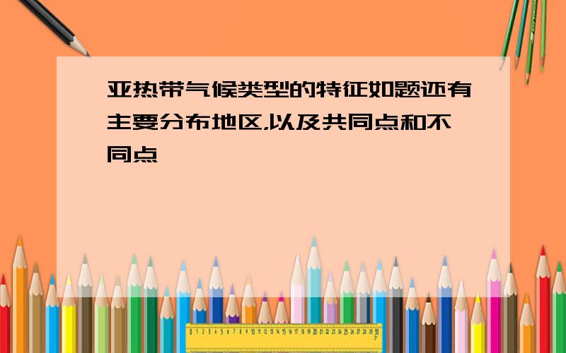 亚热带气候类型的特征如题还有主要分布地区，以及共同点和不同点