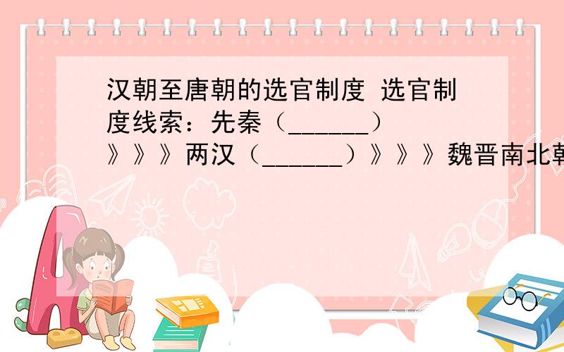 汉朝至唐朝的选官制度 选官制度线索：先秦（______）》》》两汉（______）》》》魏晋南北朝（九品中正制）》》》隋唐至明清（_______）