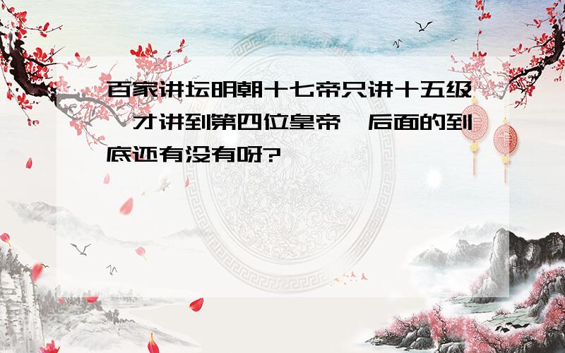 百家讲坛明朝十七帝只讲十五级,才讲到第四位皇帝,后面的到底还有没有呀?