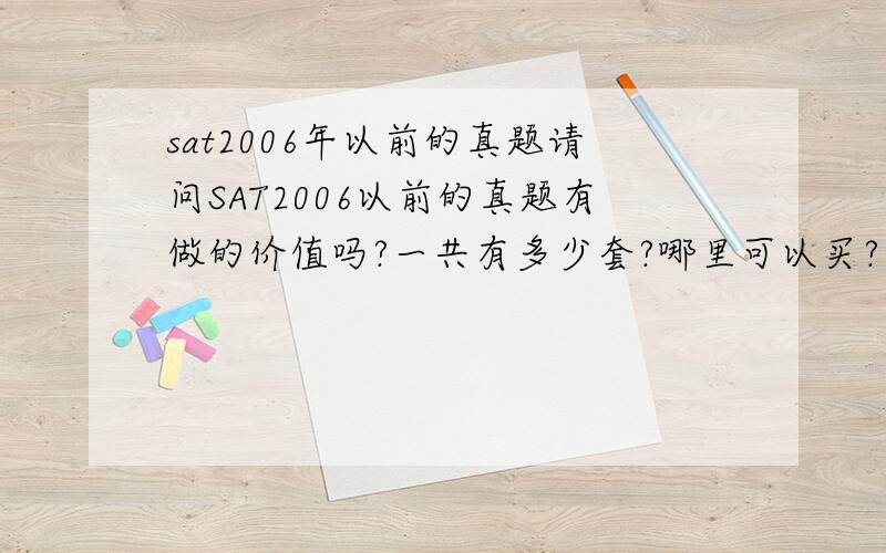 sat2006年以前的真题请问SAT2006以前的真题有做的价值吗?一共有多少套?哪里可以买?（我看淘宝上好像没有?）谁有电子的可以发到我的邮箱（当然最后是可以买到纸质的~）谢谢~~zhangzhiwei1994@yah