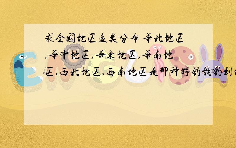 求全国地区鱼类分布 华北地区,华中地区,华东地区,华南地区,西北地区,西南地区是那种野钓能钓到的鱼 不是珍惜鱼种 是各地区的普通鱼种