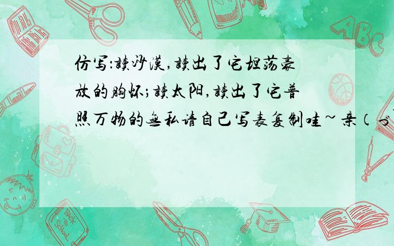 仿写：读沙漠,读出了它坦荡豪放的胸怀；读太阳,读出了它普照万物的无私请自己写表复制哇~亲（づ￣3￣）づ╭❤～