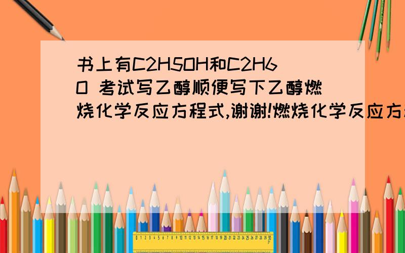 书上有C2H5OH和C2H6O 考试写乙醇顺便写下乙醇燃烧化学反应方程式,谢谢!燃烧化学反应方程式写哪个?