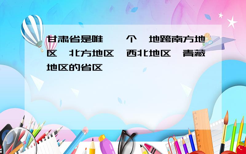 甘肃省是唯一一个,地跨南方地区,北方地区,西北地区,青藏地区的省区