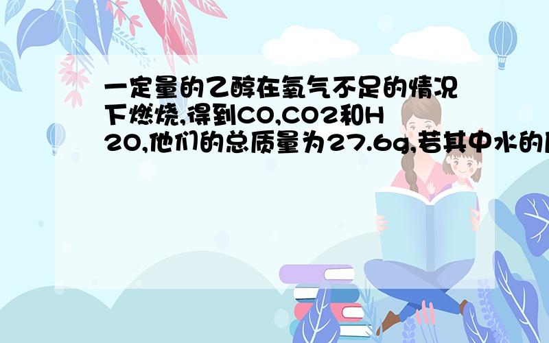 一定量的乙醇在氧气不足的情况下燃烧,得到CO,CO2和H2O,他们的总质量为27.6g,若其中水的质量为10.8g,...一定量的乙醇在氧气不足的情况下燃烧,得到CO,CO2和H2O,他们的总质量为27.6g,若其中水的质量