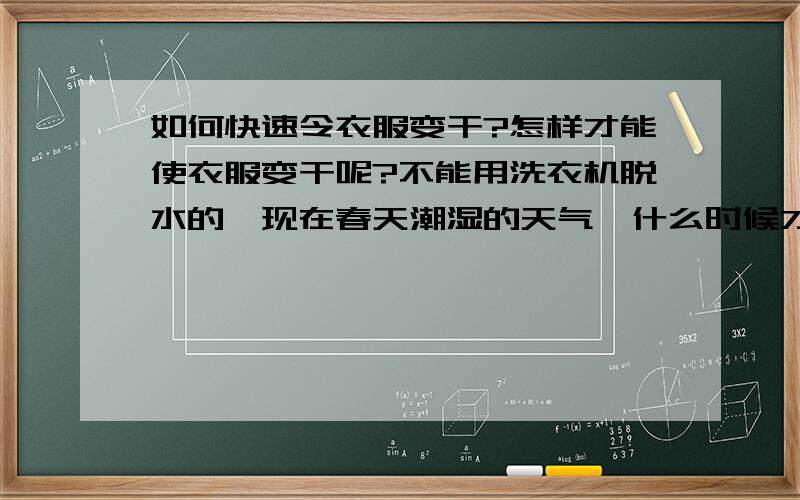 如何快速令衣服变干?怎样才能使衣服变干呢?不能用洗衣机脱水的,现在春天潮湿的天气,什么时候才能干啊,我很紧急的.有什么办法呢?