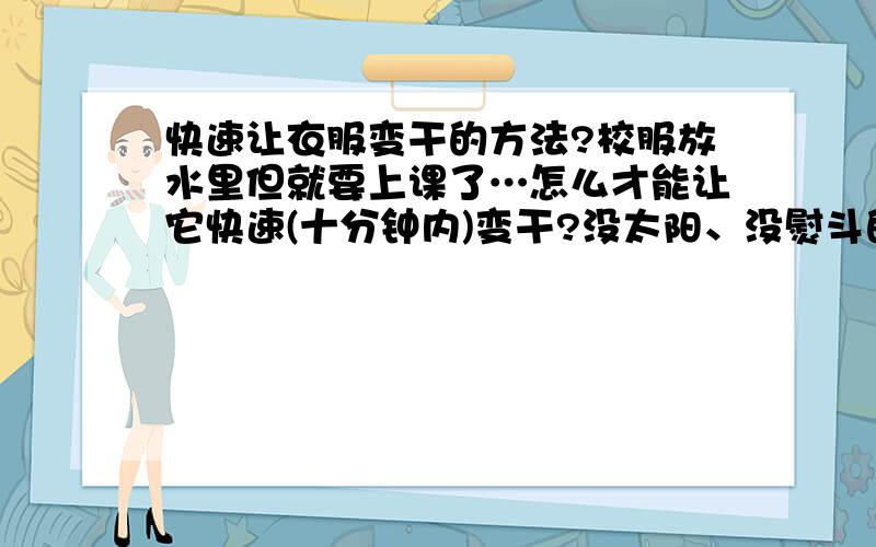 快速让衣服变干的方法?校服放水里但就要上课了…怎么才能让它快速(十分钟内)变干?没太阳、没熨斗的情况下…谁帮帮我啊…谢谢,