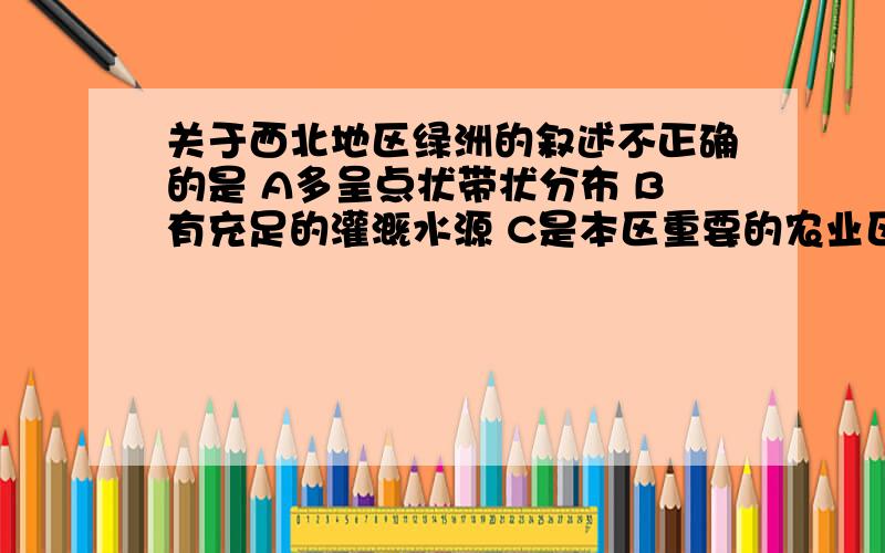 关于西北地区绿洲的叙述不正确的是 A多呈点状带状分布 B有充足的灌溉水源 C是本区重要的农业区盛产粮棉瓜D乡镇、城市并不分布在绿洲