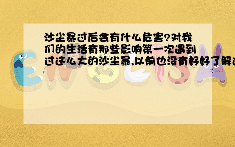 沙尘暴过后会有什么危害?对我们的生活有那些影响第一次遇到过这么大的沙尘暴,以前也没有好好了解过关于这方面的知识～