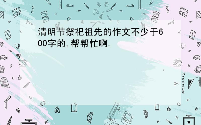 清明节祭祀祖先的作文不少于600字的,帮帮忙啊.